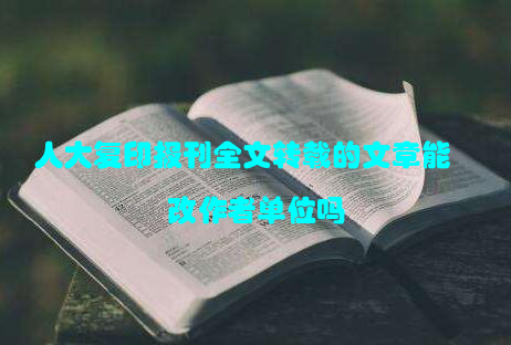 人大复印报刊全文转载的文章能改作者单位吗