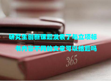 研究生创新课题发表了与立项标书内容不同的文章可以结题吗